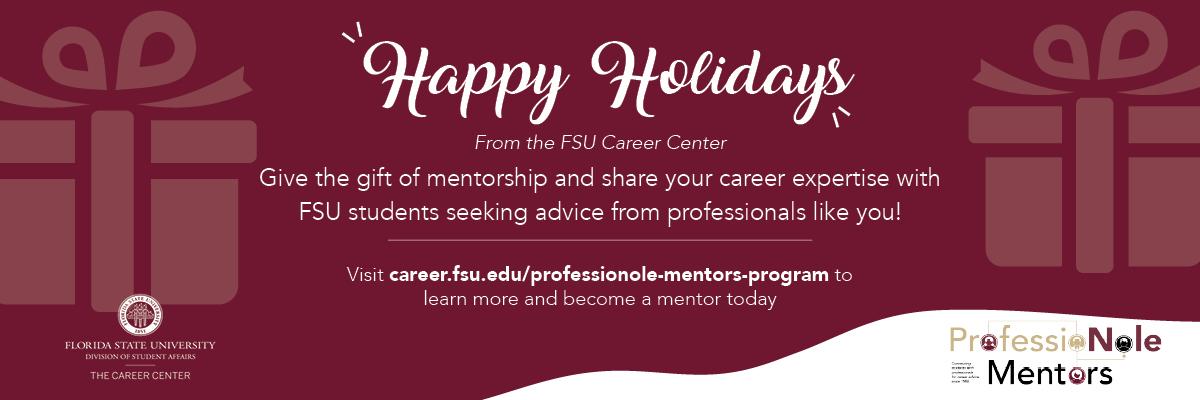 Happy Holidays From the Career Center - Give the gift of mentorship and share your career expertise with FSU students seeking advice from professionals like you! - Visit career.fsu.edu/professionole-mentors-program to learn more and become a mentor today!