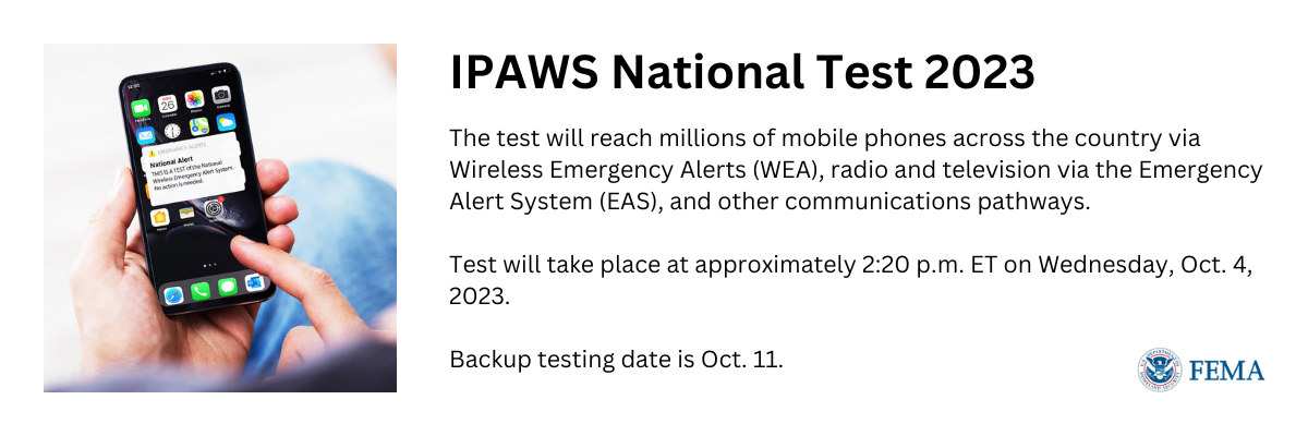 Image: Person holding an iPhone with a national alert test emergency message pop-up. Text: IPAWS National Test 2023. The test will reach millions of mobile phones across the country via Wireless Emergency Alerts (WEA), radio and television via the Emergency Alert System (EAS), and other communication pathways. Test will take place at approximately 2:20 p.m. Eastern Time on Wednesday, October 4, 2023. Backup testing date is October 11.