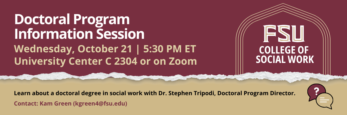 Flyer for an FSU College of Social Work Doctoral Program Information Session. Learn about the PhD in Social Work with Dr. Stephen Tripodi. Wednesday, October 21, 5:30 p.m. ET. Hybrid event: University Center C, Room 2403, or Zoom. Register at csw.fsu.edu/events. Contact Kam Green at kgreen4@fsu.edu.