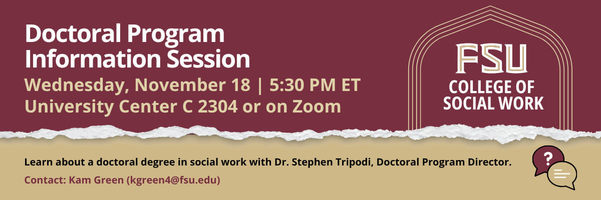 Flyer for an FSU College of Social Work Doctoral Program Information Session. Learn about the PhD in Social Work with Dr. Stephen Tripodi. Wednesday, November 18, 5:30 p.m. ET. Hybrid event: University Center C, Room 2403, or Zoom. Register at csw.fsu.edu/events. Contact Kam Green at kgreen4@fsu.edu.
