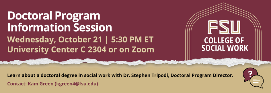 Flyer for an FSU College of Social Work Doctoral Program Information Session. Learn about the PhD in Social Work with Dr. Stephen Tripodi. Wednesday, October 21, 5:30 p.m. ET. Hybrid event: University Center C, Room 2403, or Zoom. Register at csw.fsu.edu/events. Contact Kam Green at kgreen4@fsu.edu.