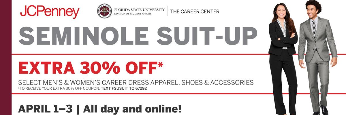 JCPenny | Florida State University | The Career Center | Seminole Suit-Up | Extra 30% off* Select men's & women's career dress apparel, shoes & accessories | * To receive your extra 30% off coupon, text FSUSUIT to 67292 | April 1 – 3 | All day and online!